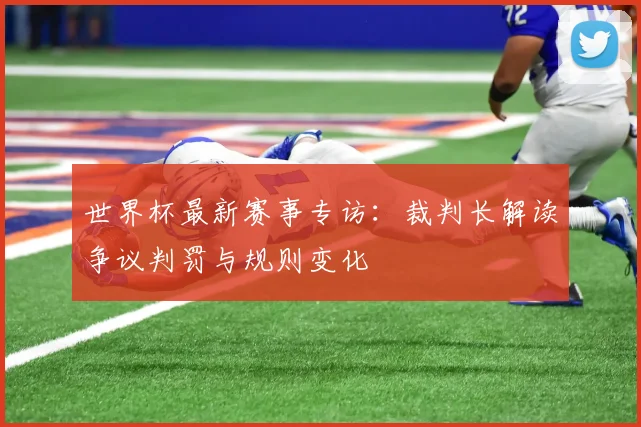 世界杯最新赛事专访：裁判长解读争议判罚与规则变化