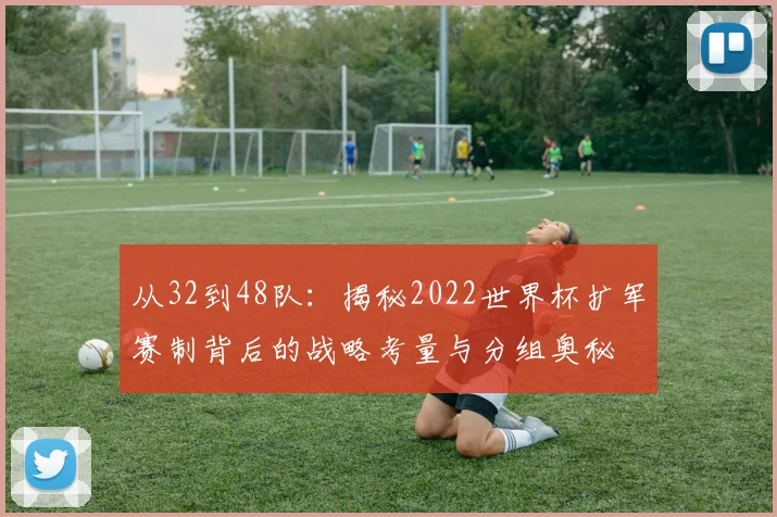 从32到48队：揭秘2022世界杯扩军赛制背后的战略考量与分组奥秘