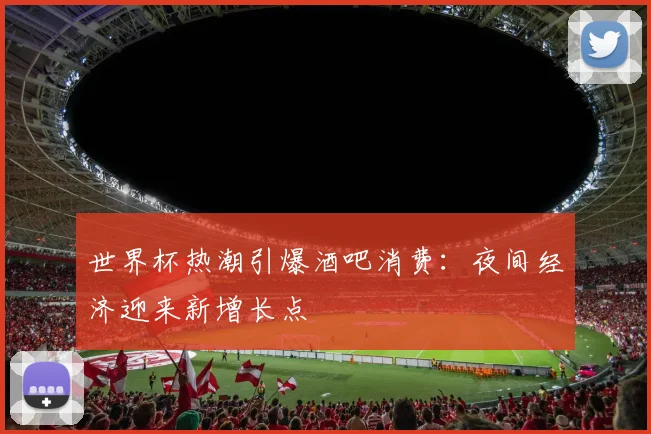 世界杯热潮引爆酒吧消费：夜间经济迎来新增长点