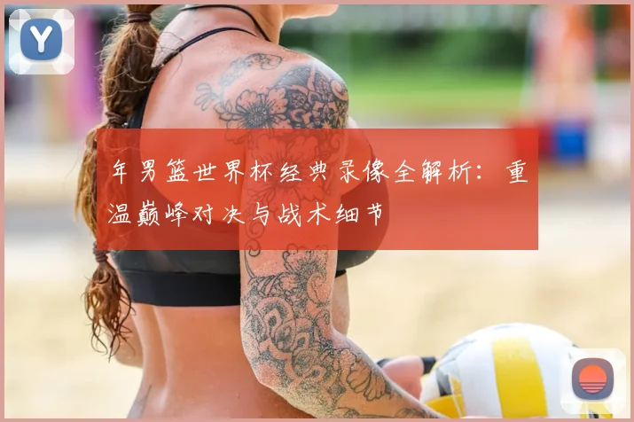 年男篮世界杯经典录像全解析:重温巅峰对决与战术细节