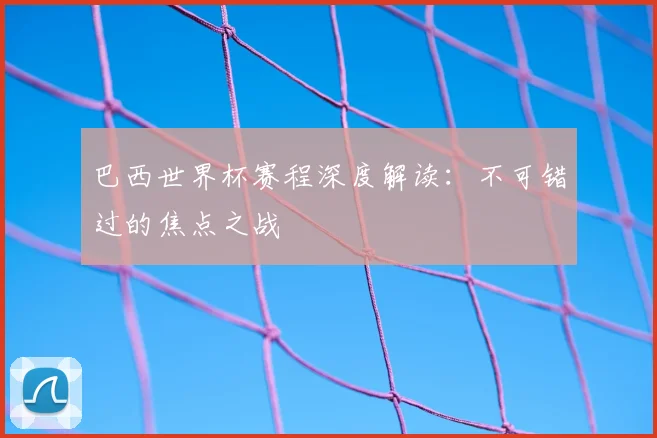 巴西世界杯赛程深度解读：不可错过的焦点之战