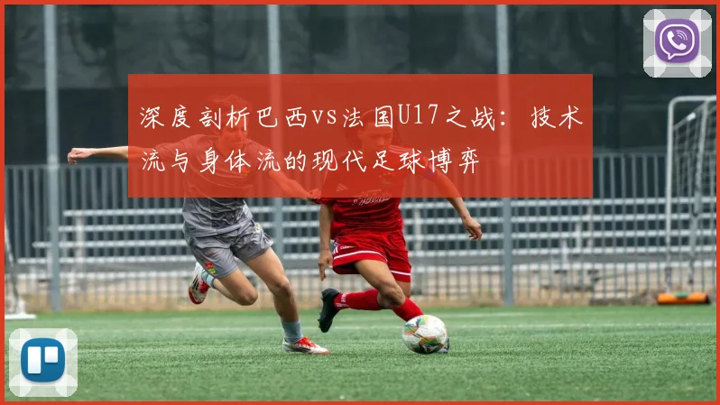 深度剖析巴西vs法国U17之战：技术流与身体流的现代足球博弈