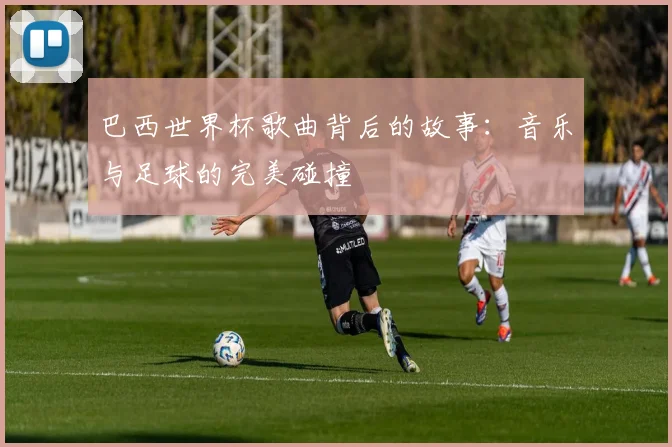 巴西世界杯歌曲背后的故事：音乐与足球的完美碰撞