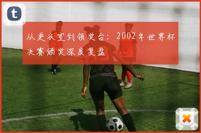 从更衣室到领奖台：2002年世界杯决赛颁奖深度复盘