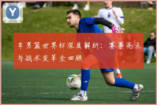 年男篮世界杯深度解析:赛事亮点与战术变革全回顾