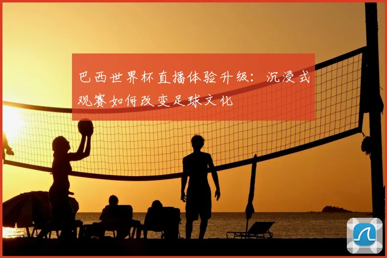 巴西世界杯直播体验升级：沉浸式观赛如何改变足球文化